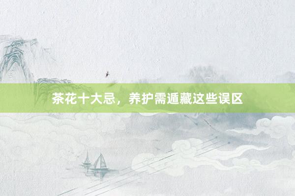 茶花十大忌，养护需遁藏这些误区