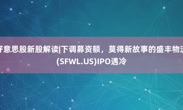 好意思股新股解读|下调募资额，莫得新故事的盛丰物流(SFWL.US)IPO遇冷